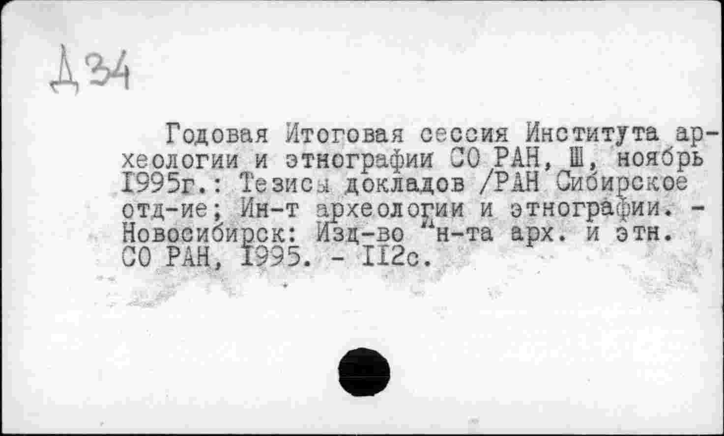 ﻿
Годовая Итоговая сессия Института археологии и этнографии СО РАН, Ш, ноябрь 1995г.: Тезисы докладов /РАН Сибирское отд-ие; Ин-т археологии и этнографии. -Новосибирск: Изд-во н-та арх. и эти. СО РАН, 1995. - 112с.